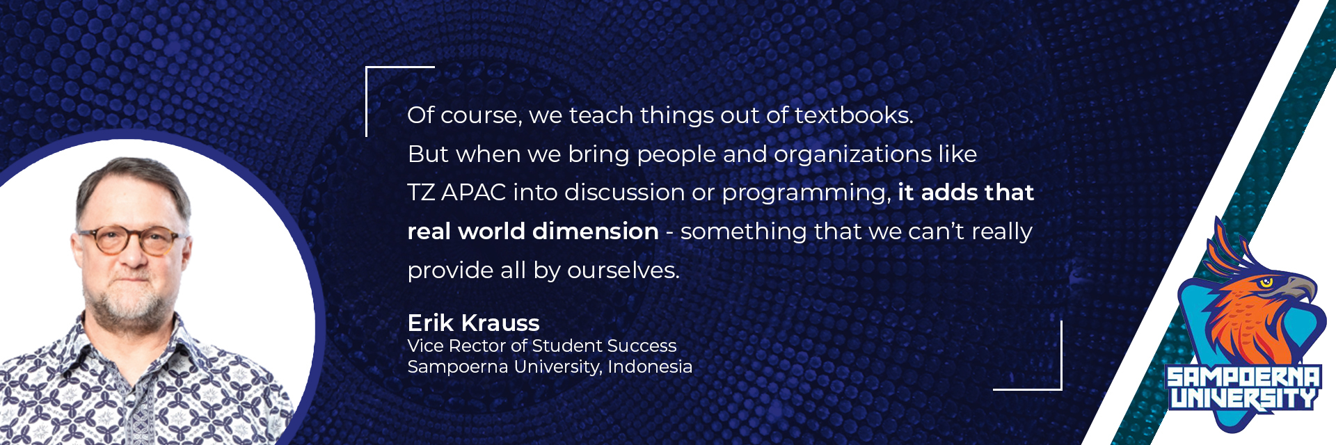“Of course, we teach things out of textbooks. But when we bring people and organizations like TZ APAC into discussion or programming, it adds that real world dimension - something that we can’t really provide all by ourselves.” Eric Krauss, Vice Rector of Student Success, Sampoerna University, Indonesia