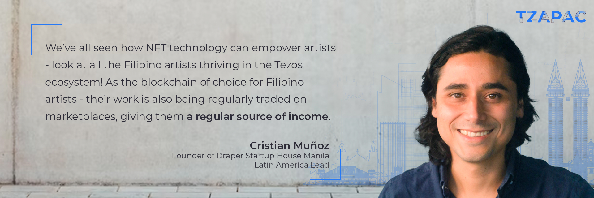 “We’ve all seen how NFT technology can empower artists - look at all the Filipino artists thriving in the Tezos ecosystem! As the blockchain of choice for Filipino artists - their work is also being regularly traded on marketplaces, giving them a regular source of income.” Cristian Muñoz, Founder of Draper Startup House Manila, Latin America Lead